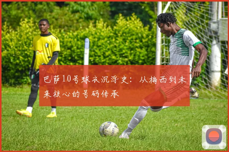 巴萨10号球衣沉浮史：从梅西到未来核心的号码传承