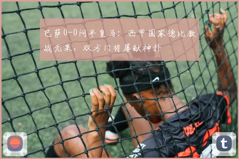 巴萨0-0闷平皇马：西甲国家德比激战无果，双方门将屡献神扑